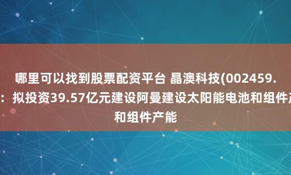 哪里可以找到股票配资平台 晶澳科技(002459.SZ)：拟投资39.57亿元建设阿曼建设太阳能电池和组件产能