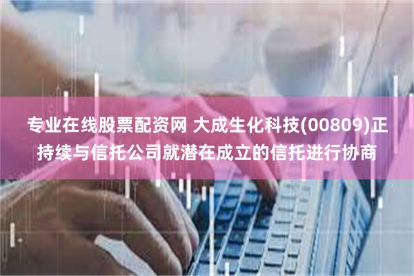 专业在线股票配资网 大成生化科技(00809)正持续与信托公司就潜在成立的信托进行协商