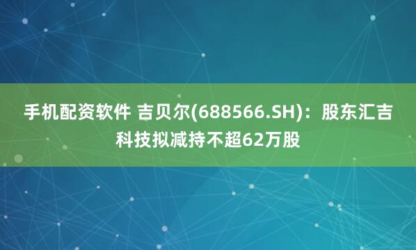 手机配资软件 吉贝尔(688566.SH)：股东汇吉科技拟减持不超62万股