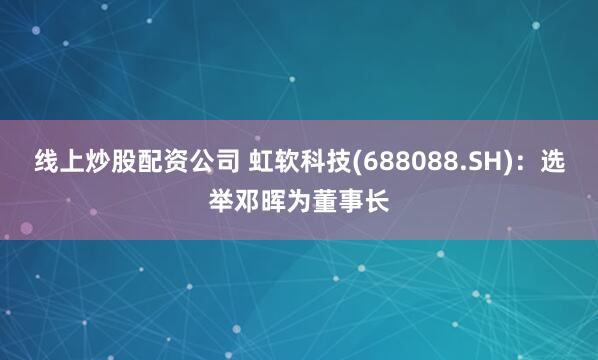 线上炒股配资公司 虹软科技(688088.SH)：选举邓晖为董事长