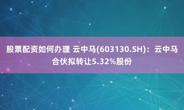 股票配资如何办理 云中马(603130.SH)：云中马合伙拟转让5.32%股份