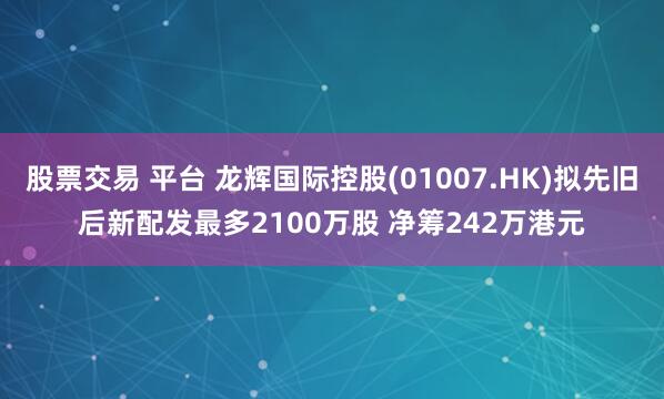 股票交易 平台 龙辉国际控股(01007.HK)拟先旧后新配发最多2100万股 净筹242万港元