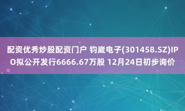 配资优秀炒股配资门户 钧崴电子(301458.SZ)IPO拟公开发行6666.67万股 12月24日初步询价