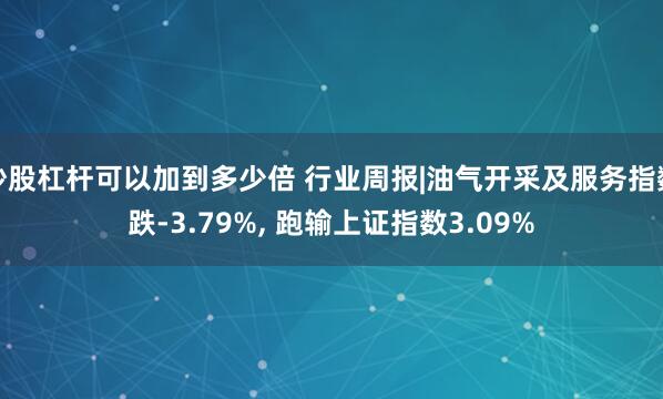 炒股杠杆可以加到多少倍 行业周报|油气开采及服务指数跌-3.79%, 跑输上证指数3.09%