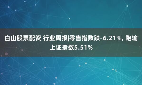 白山股票配资 行业周报|零售指数跌-6.21%, 跑输上证指数5.51%