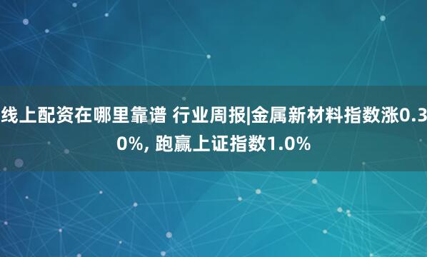 线上配资在哪里靠谱 行业周报|金属新材料指数涨0.30%, 跑赢上证指数1.0%