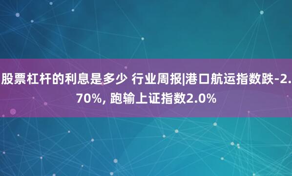 股票杠杆的利息是多少 行业周报|港口航运指数跌-2.70%, 跑输上证指数2.0%