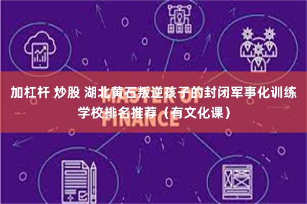 加杠杆 炒股 湖北黄石叛逆孩子的封闭军事化训练学校排名推荐（有文化课）