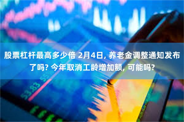 股票杠杆最高多少倍 2月4日, 养老金调整通知发布了吗? 今年取消工龄增加额, 可能吗?