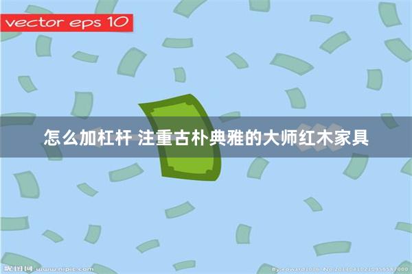 怎么加杠杆 注重古朴典雅的大师红木家具