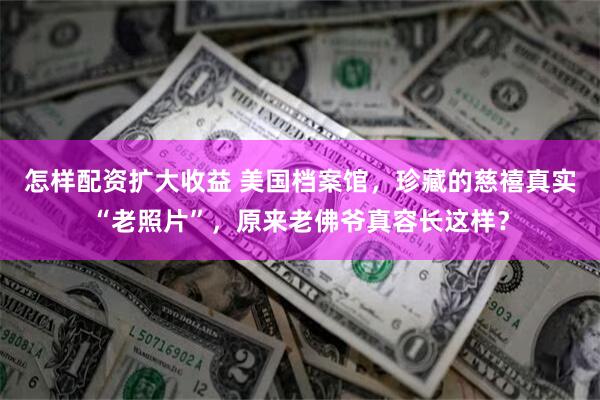 怎样配资扩大收益 美国档案馆，珍藏的慈禧真实“老照片”，原来老佛爷真容长这样？