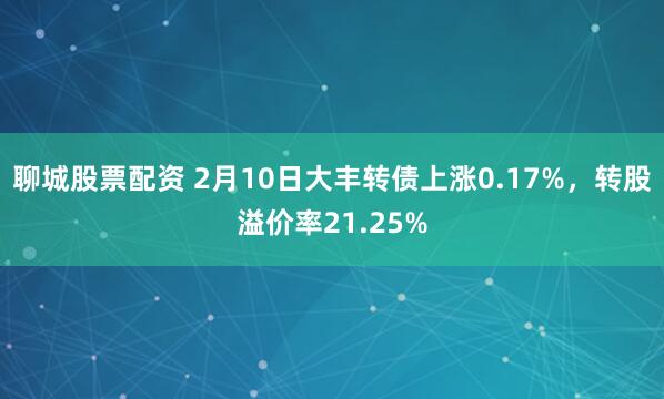 聊城股票配资 2月10日大丰转债上涨0.17%，转股溢价率21.25%