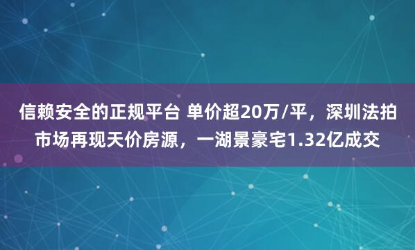 信赖安全的正规平台 单价超20万/平，深圳法拍市场再现天价房源，一湖景豪宅1.32亿成交