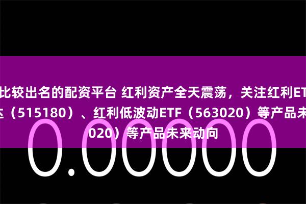 比较出名的配资平台 红利资产全天震荡，关注红利ETF易方达（515180）、红利低波动ETF（563020）等产品未来动向