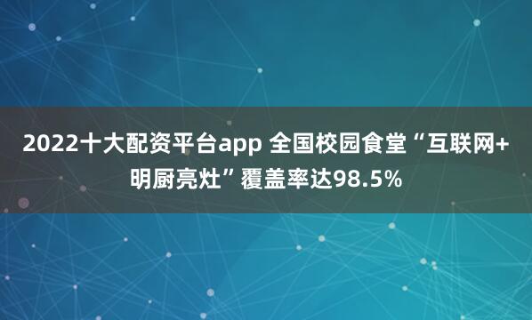 2022十大配资平台app 全国校园食堂“互联网+明厨亮灶”覆盖率达98.5%