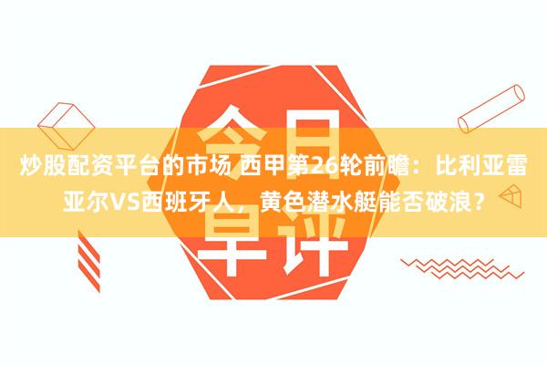 炒股配资平台的市场 西甲第26轮前瞻：比利亚雷亚尔VS西班牙人，黄色潜水艇能否破浪？