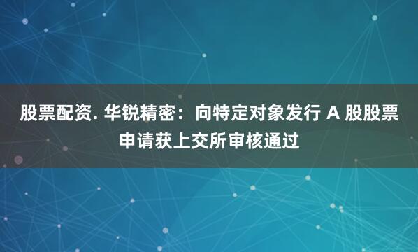 股票配资. 华锐精密：向特定对象发行 A 股股票申请获上交所审核通过