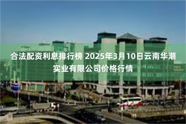 合法配资利息排行榜 2025年3月10日云南华潮实业有限公司价格行情