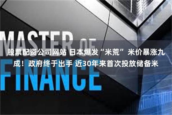 股票配资公司网站 日本爆发“米荒” 米价暴涨九成！政府终于出手 近30年来首次投放储备米