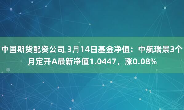 中国期货配资公司 3月14日基金净值：中航瑞景3个月定开A最新净值1.0447，涨0.08%