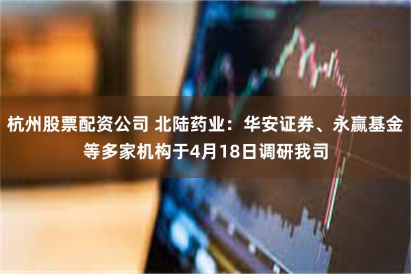 杭州股票配资公司 北陆药业：华安证券、永赢基金等多家机构于4月18日调研我司