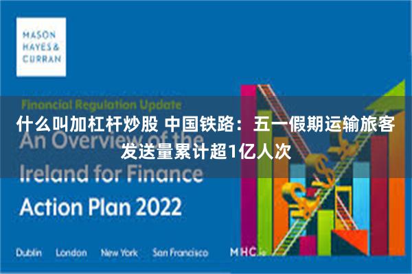 什么叫加杠杆炒股 中国铁路：五一假期运输旅客发送量累计超1亿人次