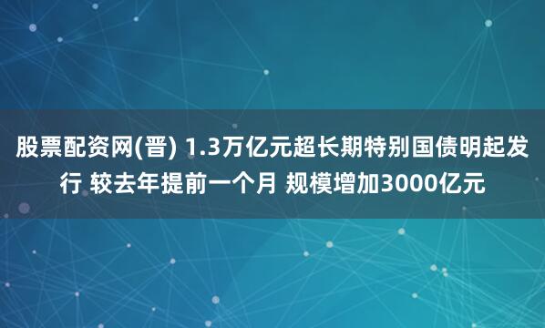 股票配资网(晋) 1.3万亿元超长期特别国债明起发行 较去年提前一个月 规模增加3000亿元