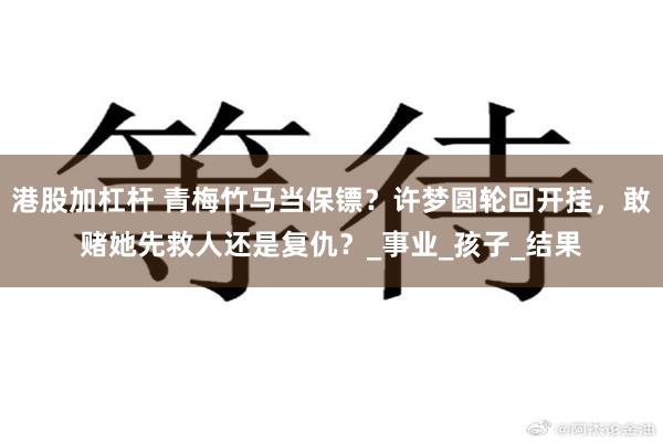 港股加杠杆 青梅竹马当保镖？许梦圆轮回开挂，敢赌她先救人还是复仇？_事业_孩子_结果