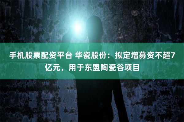 手机股票配资平台 华瓷股份：拟定增募资不超7亿元，用于东盟陶瓷谷项目