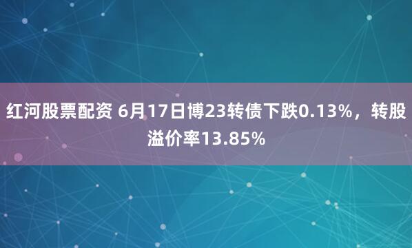 红河股票配资 6月17日博23转债下跌0.13%，转股溢价率13.85%