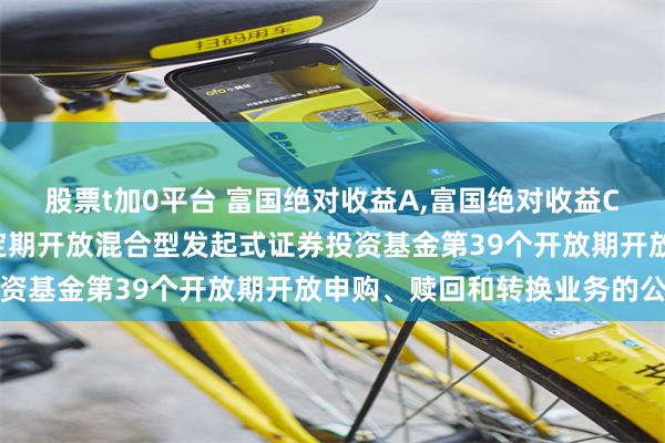 股票t加0平台 富国绝对收益A,富国绝对收益C: 富国绝对收益多策略定期开放混合型发起式证券投资基金第39个开放期开放申购、赎回和转换业务的公告