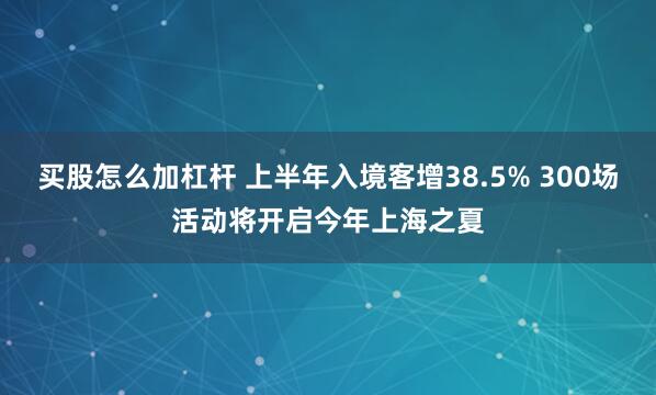 买股怎么加杠杆 上半年入境客增38.5% 300场活动将开启今年上海之夏