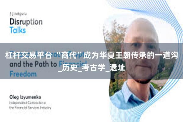 杠杆交易平台 “商代”成为华夏王朝传承的一道沟_历史_考古学_遗址