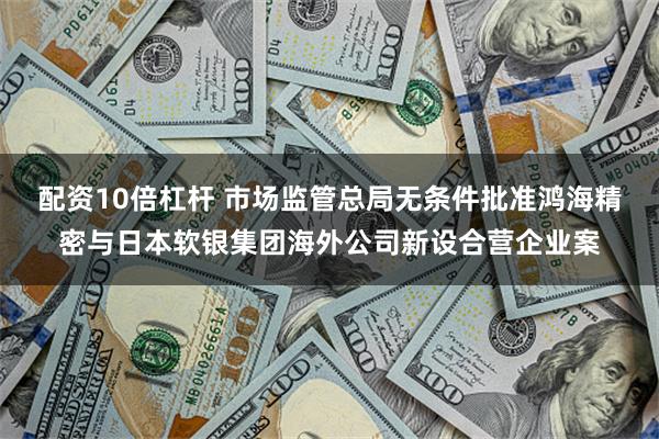 配资10倍杠杆 市场监管总局无条件批准鸿海精密与日本软银集团海外公司新设合营企业案