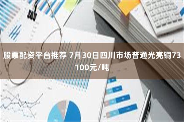 股票配资平台推荐 7月30日四川市场普通光亮铜73100元/吨