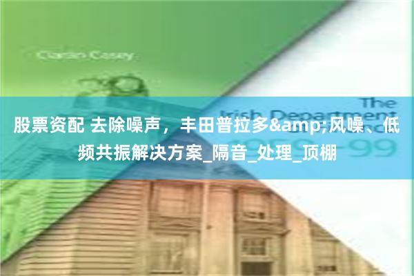 股票资配 去除噪声，丰田普拉多&风噪、低频共振解决方案_隔音_处理_顶棚