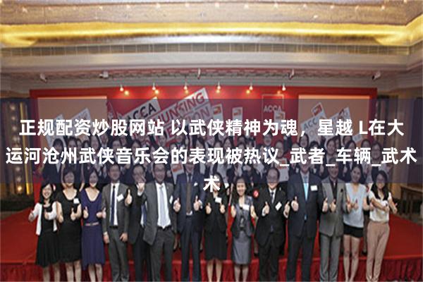 正规配资炒股网站 以武侠精神为魂，星越 L在大运河沧州武侠音乐会的表现被热议_武者_车辆_武术