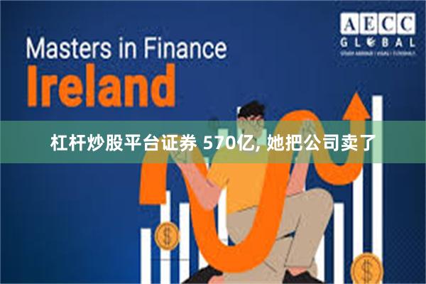 杠杆炒股平台证券 570亿, 她把公司卖了