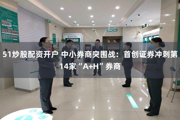 51炒股配资开户 中小券商突围战：首创证券冲刺第14家“A+H”券商