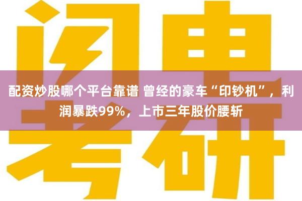 配资炒股哪个平台靠谱 曾经的豪车“印钞机”，利润暴跌99%，上市三年股价腰斩
