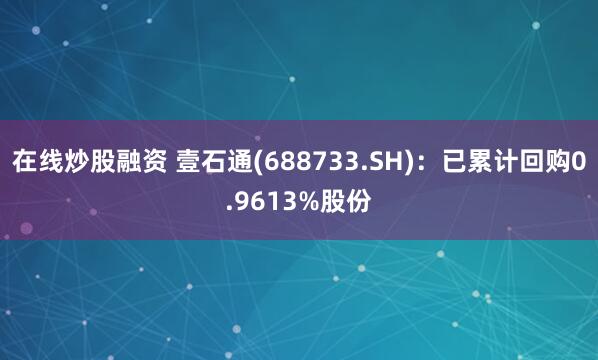 在线炒股融资 壹石通(688733.SH)：已累计回购0.9613%股份