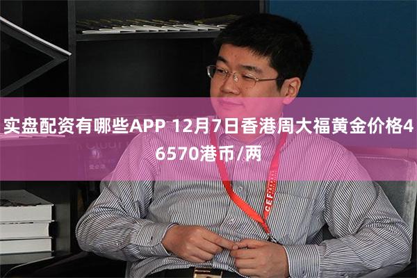 实盘配资有哪些APP 12月7日香港周大福黄金价格46570港币/两